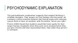 PSYCHODYNAMIC EXPLANATION
The psychodynamic explanation suggests that magical thinking is
childlike thoughts. They project our real feelings into the world. An
example is when someone believes that feeling angry with someone
causes them to have an accident, with the phrase ‘serves you right’.
Pronin (2006) found that students would feel more guilty for their
target having a headache when they were more annoyed when they
put pins into the doll that represented them, than when they weren’t
as annoyed.
 