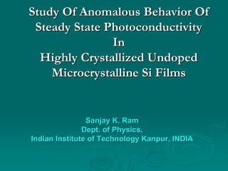 Study Of Anomalous Behavior Of
 Steady State Photoconductivity
               In
  Highly Crystallized Undoped
    Microcrystalline Si Films


                Sanjay K. Ram
               Dept. of Physics,
Indian Institute of Technology Kanpur, INDIA
 