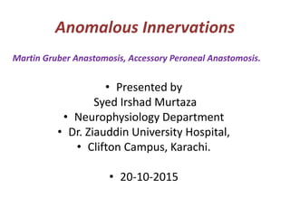 Anomalous Innervations
• Presented by
Syed Irshad Murtaza
• Neurophysiology Department
• Dr. Ziauddin University Hospital,
• Clifton Campus, Karachi.
• 20-10-2015
Martin Gruber Anastomosis, Accessory Peroneal Anastomosis.
 