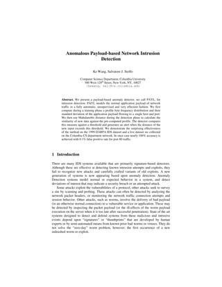 Anomalous Payload-based Network Intrusion
Detection
Ke Wang, Salvatore J. Stolfo
Computer Science Department, Columbia University
500 West 120th
Street, New York, NY, 10027
{kewang, sal}@cs.columbia.edu
Abstract. We present a payload-based anomaly detector, we call PAYL, for
intrusion detection. PAYL models the normal application payload of network
traffic in a fully automatic, unsupervised and very effecient fashion. We first
compute during a training phase a profile byte frequency distribution and their
standard deviation of the application payload flowing to a single host and port.
We then use Mahalanobis distance during the detection phase to calculate the
similarity of new data against the pre-computed profile. The detector compares
this measure against a threshold and generates an alert when the distance of the
new input exceeds this threshold. We demonstrate the surprising effectiveness
of the method on the 1999 DARPA IDS dataset and a live dataset we collected
on the Columbia CS department network. In once case nearly 100% accuracy is
achieved with 0.1% false positive rate for port 80 traffic.
1 Introduction
There are many IDS systems available that are primarily signature-based detectors.
Although these are effective at detecting known intrusion attempts and exploits, they
fail to recognize new attacks and carefully crafted variants of old exploits. A new
generation of systems is now appearing based upon anomaly detection. Anomaly
Detection systems model normal or expected behavior in a system, and detect
deviations of interest that may indicate a security breach or an attempted attack.
Some attacks exploit the vulnerabilities of a protocol, other attacks seek to survey
a site by scanning and probing. These attacks can often be detected by analyzing the
network packet headers, or monitoring the network traffic connection attempts and
session behavior. Other attacks, such as worms, involve the delivery of bad payload
(in an otherwise normal connection) to a vulnerable service or application. These may
be detected by inspecting the packet payload (or the ill-effects of the worm payload
execution on the server when it is too late after successful penetration). State of the art
systems designed to detect and defend systems from these malicious and intrusive
events depend upon “signatures” or “thumbprints” that are developed by human
experts or by semi-automated means from known prior bad worms or viruses. They do
not solve the “zero-day” worm problem, however; the first occurrence of a new
unleashed worm or exploit.
 