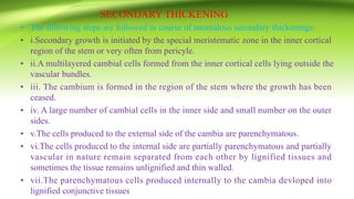 SECONDARY THICKENING
• The following steps are followed in course of anomalous secondary thickenings:
• i.Secondary growth is initiated by the special meristematic zone in the inner cortical
region of the stem or very often from pericyle.
• ii.A multilayered cambial cells formed from the inner cortical cells lying outside the
vascular bundles.
• iii. The cambium is formed in the region of the stem where the growth has been
ceased.
• iv. A large number of cambial cells in the inner side and small number on the outer
sides.
• v.The cells produced to the external side of the cambia are parenchymatous.
• vi.The cells produced to the internal side are partially parenchymatous and partially
vascular in nature remain separated from each other by lignified tissues and
sometimes the tissue remains unlignified and thin walled.
• vii.The parenchymatous cells produced internally to the cambia devloped into
lignified conjunctive tissues
 