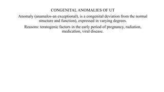 CONGENITAL ANOMALIES OF UT
Anomaly (anamalos-an exceptional), is a congenital deviation from the normal
structure and function), expressed in varying degrees.
Reasons: teratogenic factors in the early period of pregnancy, radiation,
medication, viral disease.
 
