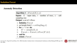 Isolation Forest
Anomaly Detection
[1]: Liu, F.T., Ting, K.M. and Zhou, Z.H., 2008, December. Isolation forest. In International Conference on Data Mining (ICDM), pp. 413-
422. IEEE
 