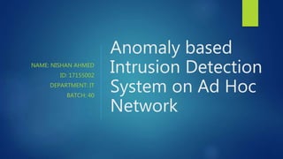 NAME: NISHAN AHMED
ID: 17155002
DEPARTMENT: IT
BATCH: 40
Anomaly based
Intrusion Detection
System on Ad Hoc
Network
 