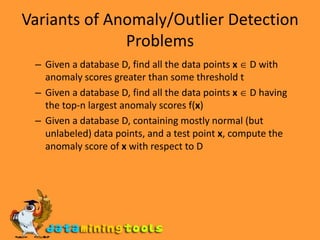 Variants of Anomaly/Outlier Detection ProblemsGiven a database D, find all the data points x D with anomaly scores greater than some threshold tGiven a database D, find all the data points x D having the top-n largest anomaly scores f(x)Given a database D, containing mostly normal (but unlabeled) data points, and a test point x, compute the anomaly score of x with respect to D