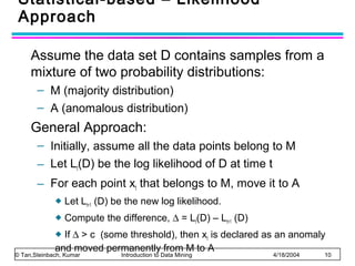 Statistical-based – Likelihood
Approach
Assume the data set D contains samples from a
mixture of two probability distributions:
– M (majority distribution)
– A (anomalous distribution)

General Approach:
– Initially, assume all the data points belong to M
– Let Lt(D) be the log likelihood of D at time t
– For each point xt that belongs to M, move it to A


Let Lt+1 (D) be the new log likelihood.



Compute the difference, ∆ = Lt(D) – Lt+1 (D)

If ∆ > c (some threshold), then xt is declared as an anomaly
and moved permanently from M to A


© Tan,Steinbach, Kumar

Introduction to Data Mining

4/18/2004

10

 