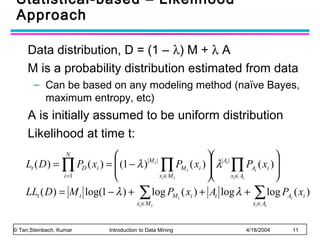 Statistical-based – Likelihood
Approach
Data distribution, D = (1 – λ) M + λ A
M is a probability distribution estimated from data
– Can be based on any modeling method (naïve Bayes,
maximum entropy, etc)

A is initially assumed to be uniform distribution
Likelihood at time t:

 |At |

|M t |
Lt ( D ) = ∏ PD ( xi ) =  (1 − λ ) ∏ PM t ( xi )  λ ∏ PAt ( xi ) 

  x ∈A

i =1
xi ∈M t
i
t



LLt ( D ) = M t log(1 − λ ) + ∑ log PM t ( xi ) + At log λ + ∑ log PAt ( xi )
N

xi ∈M t

© Tan,Steinbach, Kumar

Introduction to Data Mining

xi ∈At

4/18/2004

11

 
