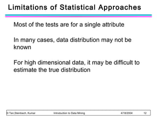 Limitations of Statistical Approaches
Most of the tests are for a single attribute
In many cases, data distribution may not be
known
For high dimensional data, it may be difficult to
estimate the true distribution

© Tan,Steinbach, Kumar

Introduction to Data Mining

4/18/2004

12

 