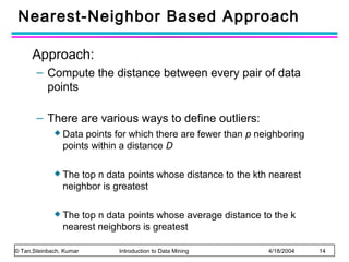 Nearest-Neighbor Based Approach
Approach:
– Compute the distance between every pair of data
points
– There are various ways to define outliers:
 Data

points for which there are fewer than p neighboring
points within a distance D

 The

top n data points whose distance to the kth nearest
neighbor is greatest

 The

top n data points whose average distance to the k
nearest neighbors is greatest

© Tan,Steinbach, Kumar

Introduction to Data Mining

4/18/2004

14

 