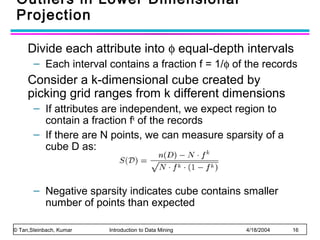 Outliers in Lower Dimensional
Projection
Divide each attribute into φ equal-depth intervals
– Each interval contains a fraction f = 1/φ of the records

Consider a k-dimensional cube created by
picking grid ranges from k different dimensions
– If attributes are independent, we expect region to
contain a fraction fk of the records
– If there are N points, we can measure sparsity of a
cube D as:

– Negative sparsity indicates cube contains smaller
number of points than expected
© Tan,Steinbach, Kumar

Introduction to Data Mining

4/18/2004

16

 