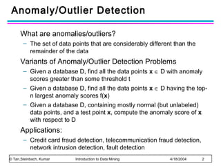 Anomaly/Outlier Detection
What are anomalies/outliers?
– The set of data points that are considerably different than the
remainder of the data

Variants of Anomaly/Outlier Detection Problems
– Given a database D, find all the data points x ∈ D with anomaly
scores greater than some threshold t
– Given a database D, find all the data points x ∈ D having the topn largest anomaly scores f(x)
– Given a database D, containing mostly normal (but unlabeled)
data points, and a test point x, compute the anomaly score of x
with respect to D

Applications:
– Credit card fraud detection, telecommunication fraud detection,
network intrusion detection, fault detection
© Tan,Steinbach, Kumar

Introduction to Data Mining

4/18/2004

2

 