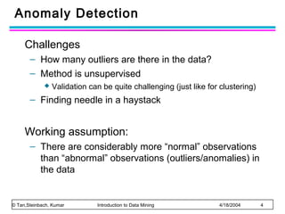 Anomaly Detection
Challenges
– How many outliers are there in the data?
– Method is unsupervised


Validation can be quite challenging (just like for clustering)

– Finding needle in a haystack

Working assumption:
– There are considerably more “normal” observations
than “abnormal” observations (outliers/anomalies) in
the data

© Tan,Steinbach, Kumar

Introduction to Data Mining

4/18/2004

4

 