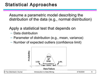 Statistical Approaches
Assume a parametric model describing the
distribution of the data (e.g., normal distribution)
Apply a statistical test that depends on
– Data distribution
– Parameter of distribution (e.g., mean, variance)
– Number of expected outliers (confidence limit)

© Tan,Steinbach, Kumar

Introduction to Data Mining

4/18/2004

8

 