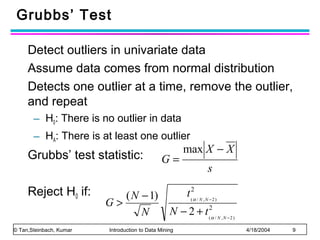 Grubbs’ Test
Detect outliers in univariate data
Assume data comes from normal distribution
Detects one outlier at a time, remove the outlier,
and repeat
– H0: There is no outlier in data
– HA: There is at least one outlier

Grubbs’ test statistic:
Reject H0 if:
© Tan,Steinbach, Kumar

( N − 1)
G>
N

G=

max X − X
s
t (2α / N , N − 2 )

N − 2 + t (2α / N , N − 2 )

Introduction to Data Mining

4/18/2004

9

 