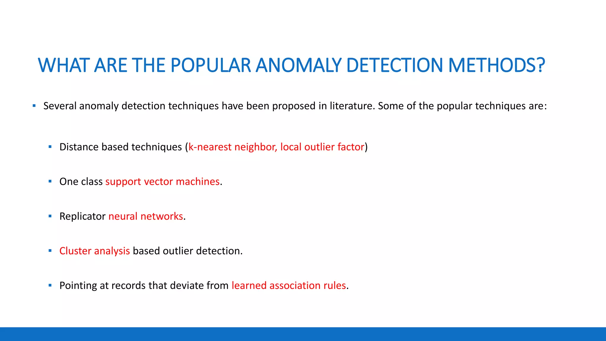 WHAT ARE THE POPULAR ANOMALY DETECTION METHODS?
▪ Several anomaly detection techniques have been proposed in literature. Some of the popular techniques are:
▪ Distance based techniques (k-nearest neighbor, local outlier factor)
▪ One class support vector machines.
▪ Replicator neural networks.
▪ Cluster analysis based outlier detection.
▪ Pointing at records that deviate from learned association rules.
 