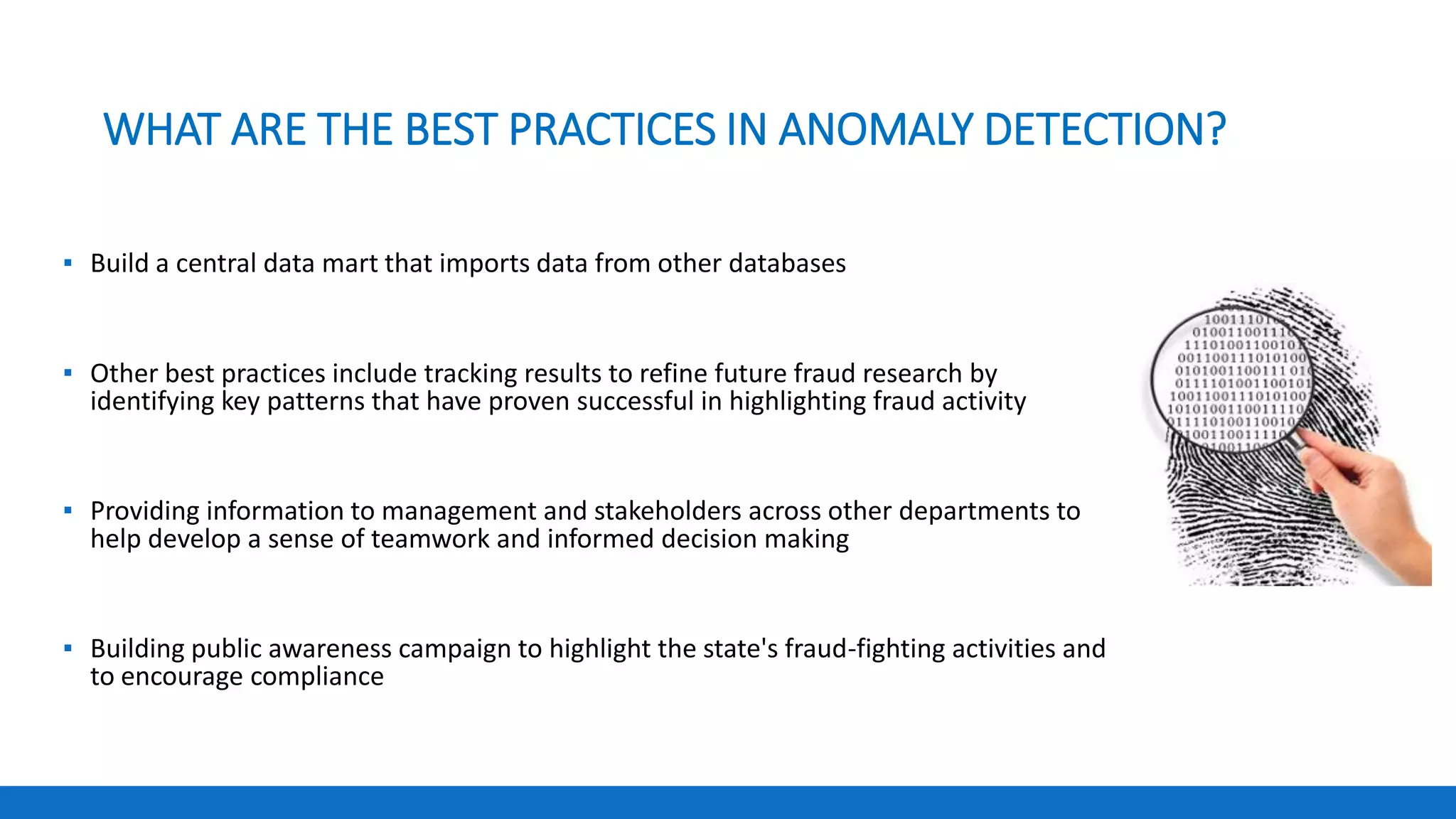 WHAT ARE THE BEST PRACTICES IN ANOMALY DETECTION?
▪ Build a central data mart that imports data from other databases
▪ Other best practices include tracking results to refine future fraud research by
identifying key patterns that have proven successful in highlighting fraud activity
▪ Providing information to management and stakeholders across other departments to
help develop a sense of teamwork and informed decision making
▪ Building public awareness campaign to highlight the state's fraud-fighting activities and
to encourage compliance
 