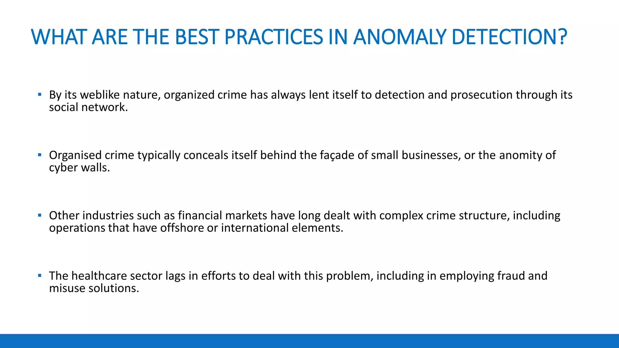 WHAT ARE THE BEST PRACTICES IN ANOMALY DETECTION?
▪ By its weblike nature, organized crime has always lent itself to detection and prosecution through its
social network.
▪ Organised crime typically conceals itself behind the façade of small businesses, or the anomity of
cyber walls.
▪ Other industries such as financial markets have long dealt with complex crime structure, including
operations that have offshore or international elements.
▪ The healthcare sector lags in efforts to deal with this problem, including in employing fraud and
misuse solutions.
 