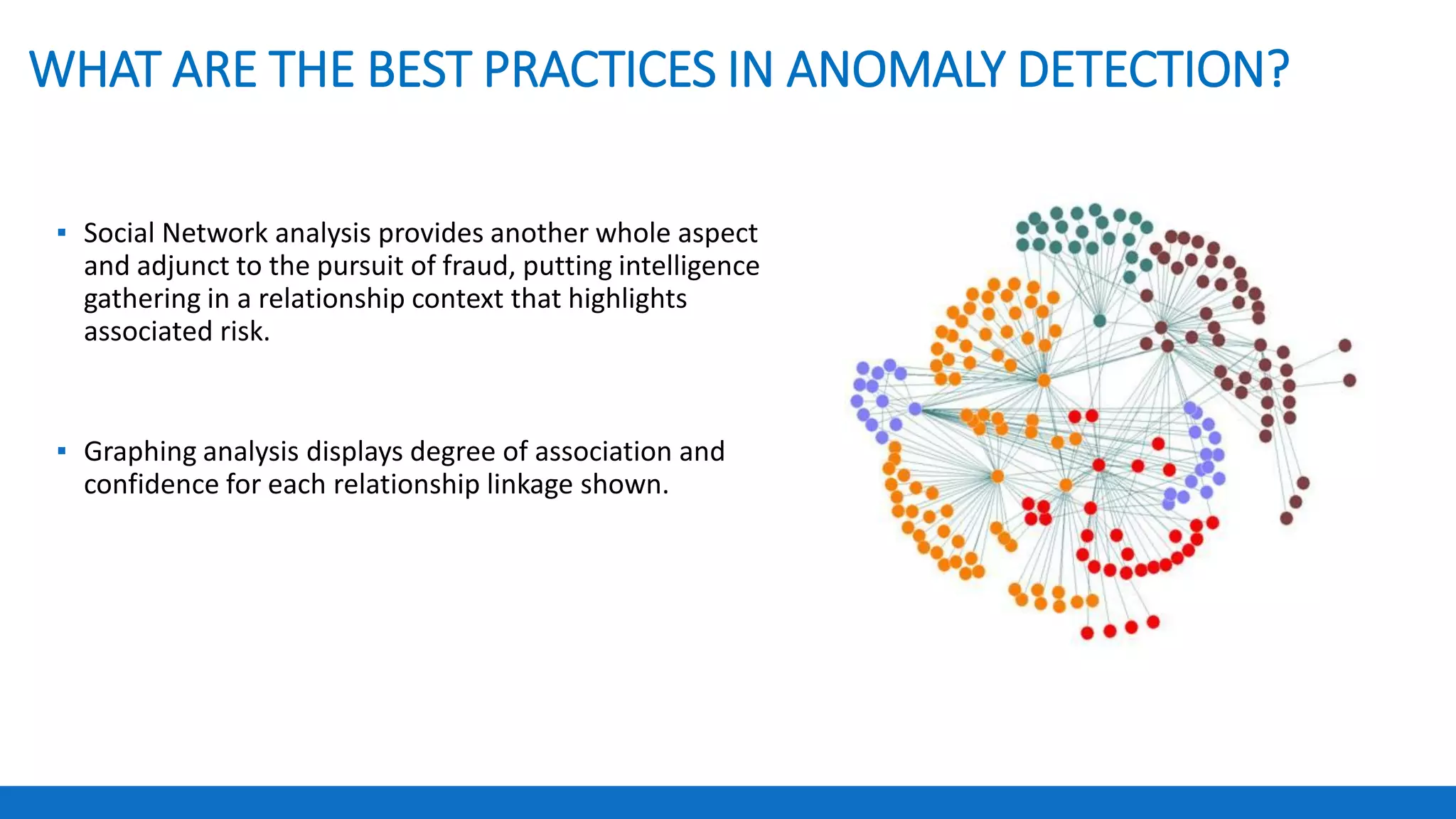 WHAT ARE THE BEST PRACTICES IN ANOMALY DETECTION?
▪ Social Network analysis provides another whole aspect
and adjunct to the pursuit of fraud, putting intelligence
gathering in a relationship context that highlights
associated risk.
▪ Graphing analysis displays degree of association and
confidence for each relationship linkage shown.
 