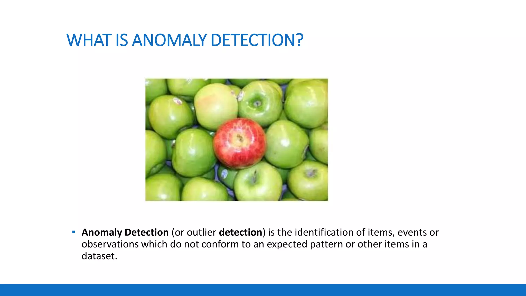 WHAT IS ANOMALY DETECTION?
▪ Anomaly Detection (or outlier detection) is the identification of items, events or
observations which do not conform to an expected pattern or other items in a
dataset.
 