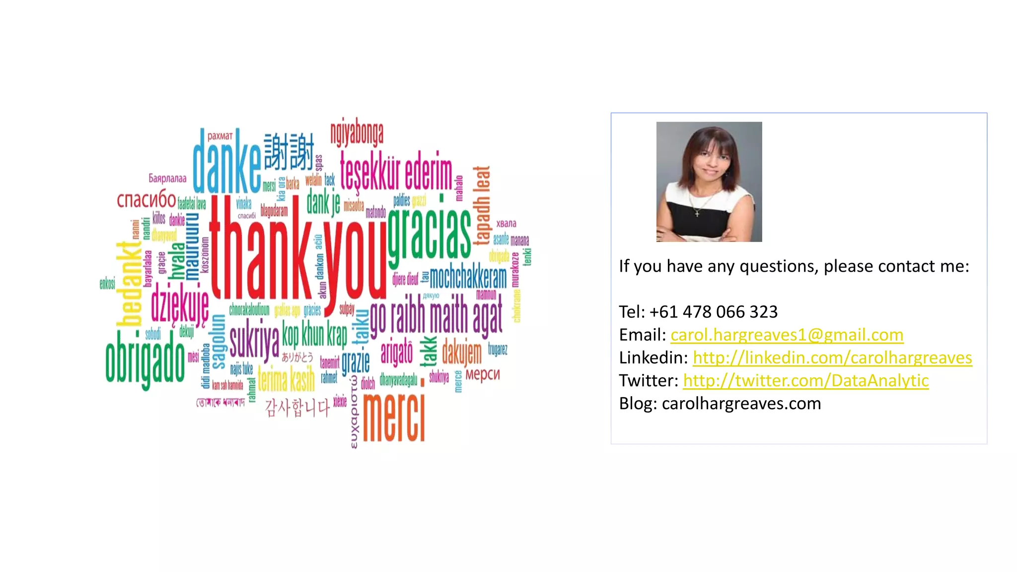 If you have any questions, please contact me:
Tel: +61 478 066 323
Email: carol.hargreaves1@gmail.com
Linkedin: http://linkedin.com/carolhargreaves
Twitter: http://twitter.com/DataAnalytic
Blog: carolhargreaves.com
 