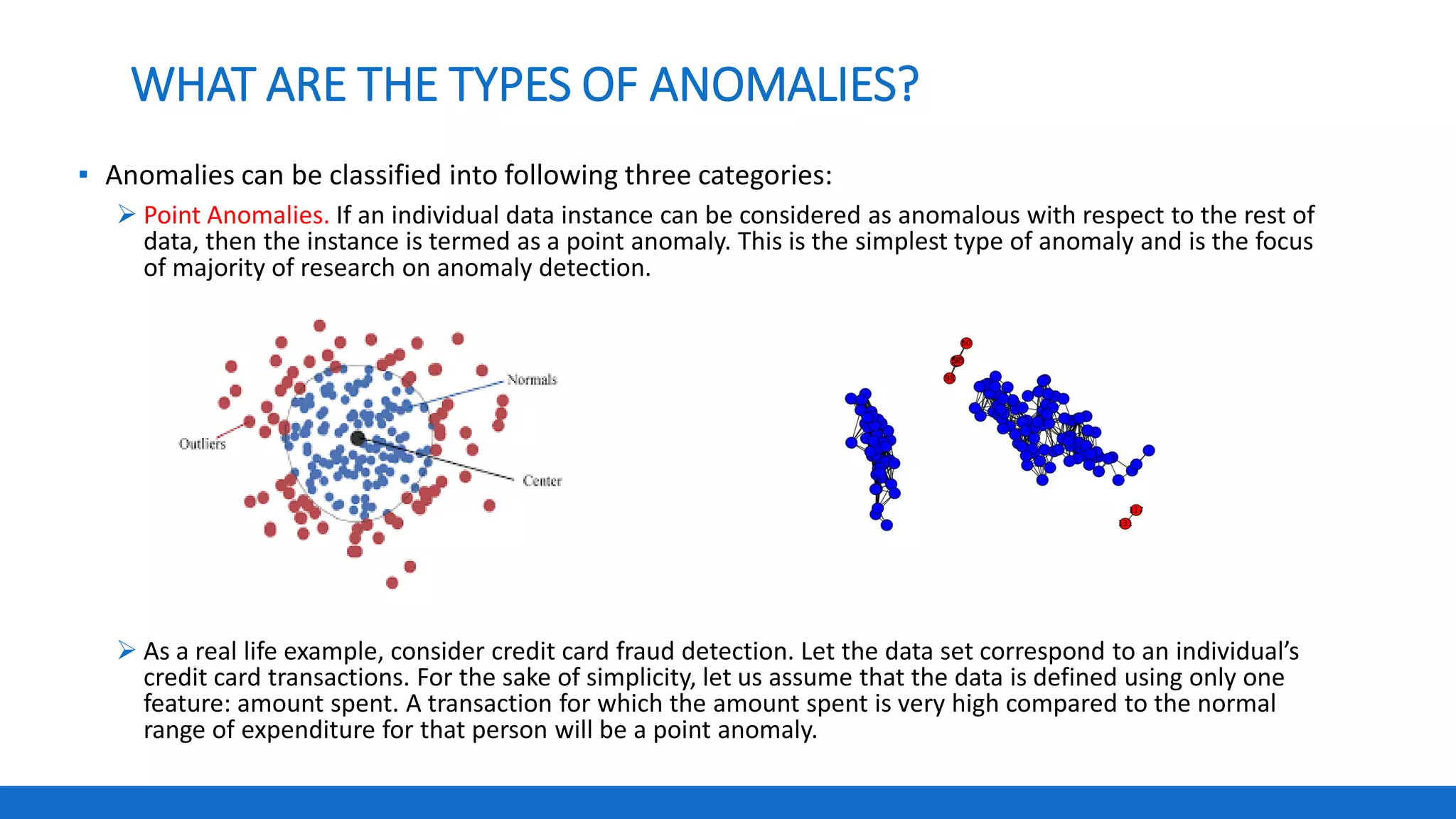 WHAT ARE THE TYPES OF ANOMALIES?
▪ Anomalies can be classified into following three categories:
 Point Anomalies. If an individual data instance can be considered as anomalous with respect to the rest of
data, then the instance is termed as a point anomaly. This is the simplest type of anomaly and is the focus
of majority of research on anomaly detection.
 As a real life example, consider credit card fraud detection. Let the data set correspond to an individual’s
credit card transactions. For the sake of simplicity, let us assume that the data is defined using only one
feature: amount spent. A transaction for which the amount spent is very high compared to the normal
range of expenditure for that person will be a point anomaly.
 