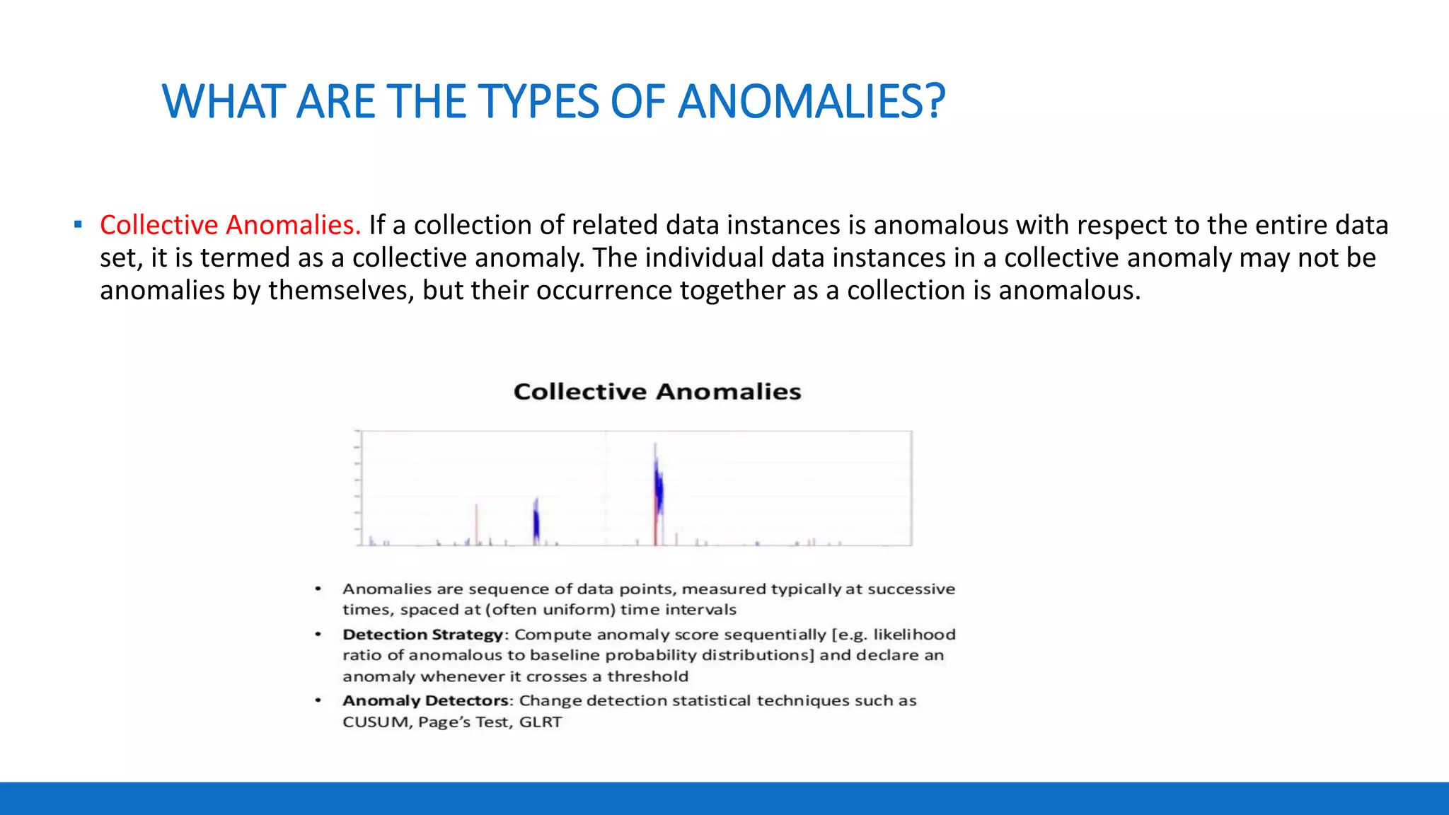 WHAT ARE THE TYPES OF ANOMALIES?
▪ Collective Anomalies. If a collection of related data instances is anomalous with respect to the entire data
set, it is termed as a collective anomaly. The individual data instances in a collective anomaly may not be
anomalies by themselves, but their occurrence together as a collection is anomalous.
 