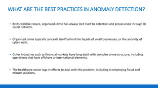 WHAT ARE THE BEST PRACTICES IN ANOMALY DETECTION?
▪ By its weblike nature, organized crime has always lent itself to detection and prosecution through its
social network.
▪ Organised crime typically conceals itself behind the façade of small businesses, or the anomity of
cyber walls.
▪ Other industries such as financial markets have long dealt with complex crime structure, including
operations that have offshore or international elements.
▪ The healthcare sector lags in efforts to deal with this problem, including in employing fraud and
misuse solutions.
 