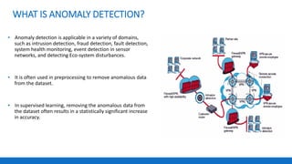WHAT IS ANOMALY DETECTION?
▪ Anomaly detection is applicable in a variety of domains,
such as intrusion detection, fraud detection, fault detection,
system health monitoring, event detection in sensor
networks, and detecting Eco-system disturbances.
▪ It is often used in preprocessing to remove anomalous data
from the dataset.
▪ In supervised learning, removing the anomalous data from
the dataset often results in a statistically significant increase
in accuracy.
 