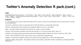 Twitter’s Anomaly Detection R pack.(cont.)
Usage
AnomalyDetectionTs(x, max_anoms = 0.1, direction = "pos", alpha = 0.05, only_last = NULL, threshold = "None", e_value =
FALSE, longterm = FALSE, piecewise_median_period_weeks = 2, plot = FALSE, y_log = FALSE, xlabel = "", ylabel = "count", title
= NULL, verbose = FALSE)
Arguments
X : Time series as a two column data frame where the first column consists of the timestamps and the second column consists
of the observations.
max_anoms : Maximum number of anomalies that S-H-ESD will detect as a percentage of the data.
direction : Directionality of the anomalies to be detected. Options are: 'pos' | 'neg' | 'both'.
alpha : The level of statistical significance with which to accept or reject anomalies.
only_last : Find and report anomalies only within the last day or hr in the time series. NULL | 'day' | 'hr'.
threshold : Only report positive going anoms above the threshold specified. Options are: 'None' | 'med_max' | 'p95' | 'p99'.
e_value : Add an additional column to the anoms output containing the expected value.
longterm : Increase anom detection efficacy for time series that are greater than a month. See Details below.
piecewise_median_period_weeks : The piecewise median time window as described in Vallis, Hochenbaum, and Kejariwal (2014).
Defaults to 2.
 
