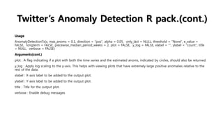 Twitter’s Anomaly Detection R pack.(cont.)
Usage
AnomalyDetectionTs(x, max_anoms = 0.1, direction = "pos", alpha = 0.05, only_last = NULL, threshold = "None", e_value =
FALSE, longterm = FALSE, piecewise_median_period_weeks = 2, plot = FALSE, y_log = FALSE, xlabel = "", ylabel = "count", title
= NULL, verbose = FALSE)
Arguments(cont.)
plot : A flag indicating if a plot with both the time series and the estimated anoms, indicated by circles, should also be returned.
y_log : Apply log scaling to the y-axis. This helps with viewing plots that have extremely large positive anomalies relative to the
rest of the data.
xlabel : X-axis label to be added to the output plot.
ylabel : Y-axis label to be added to the output plot.
title : Title for the output plot.
verbose : Enable debug messages
 