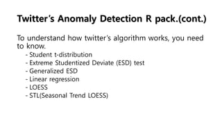 Twitter’s Anomaly Detection R pack.(cont.)
To understand how twitter’s algorithm works, you need
to know.
- Student t-distribution
- Extreme Studentized Deviate (ESD) test
- Generalized ESD
- Linear regression
- LOESS
- STL(Seasonal Trend LOESS)
 
