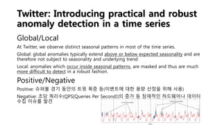 Twitter: Introducing practical and robust
anomaly detection in a time series
Global/Local
At Twitter, we observe distinct seasonal patterns in most of the time series.
Global: global anomalies typically extend above or below expected seasonality and are
therefore not subject to seasonality and underlying trend
Local: anomalies which occur inside seasonal patterns, are masked and thus are much
more difficult to detect in a robust fashion.
Positive/Negative
Positive: 슈퍼볼 경기 동안의 트윗 폭증 등(이벤트에 대한 용량 산정을 위해 사용)
Negative: 초당 쿼리수(QPS[Queries Per Second])의 증가 등 잠재적인 하드웨어나 데이터
수집 이슈를 발견
 