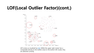 LOF(Local Outlier Factor)(cont.)
LOF scores as visualized by ELKI. While the upper right cluster has a
comparable density to the outliers close to the bottom left cluster, they
are detected correctly.
 