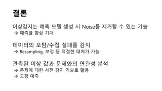 결론
이상감지는 예측 모델 생성 시 Noise를 제거할 수 있는 기술
 예측률 향상 기대
데이터의 오탐/수집 실패를 감지
 Resampling, 보정 등 적절한 대처가 가능
관측된 이상 값과 문제와의 연관성 분석
 문제에 대한 사전 감지 기술로 활용
 고장 예측
 