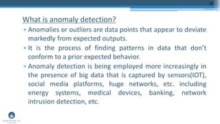 What is anomaly detection?
• Anomalies or outliers are data points that appear to deviate
markedly from expected outputs.
• It is the process of finding patterns in data that don’t
conform to a prior expected behavior.
• Anomaly detection is being employed more increasingly in
the presence of big data that is captured by sensors(IOT),
social media platforms, huge networks, etc. including
energy systems, medical devices, banking, network
intrusion detection, etc.
10
 