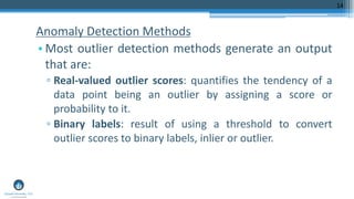 Anomaly Detection Methods
• Most outlier detection methods generate an output
that are:
▫ Real-valued outlier scores: quantifies the tendency of a
data point being an outlier by assigning a score or
probability to it.
▫ Binary labels: result of using a threshold to convert
outlier scores to binary labels, inlier or outlier.
14
 