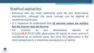 Graphical approaches
• Statistical tails are most commonly used for one dimensional
distributions, although the same concept can be applied to
multidimensional case.
• It is important to understand that all extreme values are outliers
but the reverse may not be true.
• For instance in one dimensional dataset of
{1,3,3,3,50,97,97,97,100}, observation 50 equals to mean and isn’t
considered as an extreme value, but since this observation is the
most isolated point, it should be considered as an outlier.
15
 