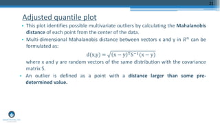 Adjusted quantile plot
• This plot identifies possible multivariate outliers by calculating the Mahalanobis
distance of each point from the center of the data.
• Multi-dimensional Mahalanobis distance between vectors x and y in 𝑅 𝑛 can be
formulated as:
d(x,y) = x − y TS−1(x − y)
where x and y are random vectors of the same distribution with the covariance
matrix S.
• An outlier is defined as a point with a distance larger than some pre-
determined value.
21
 