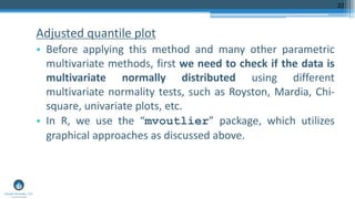 Adjusted quantile plot
• Before applying this method and many other parametric
multivariate methods, first we need to check if the data is
multivariate normally distributed using different
multivariate normality tests, such as Royston, Mardia, Chi-
square, univariate plots, etc.
• In R, we use the “mvoutlier” package, which utilizes
graphical approaches as discussed above.
22
 