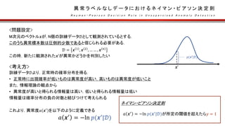 異 常 ラ ベ ル な し デ ー タ に お け る ネ イ マ ン ・ ピ ア ソ ン 決 定 則
N e y m a n - P e a r s o n D e c i s i o n R u l e i n U n s u p e r v i s e d A n o m a l y D e t e c t i o n
<問題設定>
M次元のベクトル𝒙が, N個の訓練データ𝒟として観測されているとする．
このうち異常標本数は圧倒的少数であると信じられる必要がある．
𝒟 = 𝒙 1
, 𝒙 2
, … … , 𝒙 𝑛
この時，新たに観測された𝒙’が異常かどうかを判別したい
<考え方>
訓練データ𝒟より，正常時の確率分布を得る.
• 正常時に出現確率が低いものは異常度が高い，高いものは異常度が低いこと
また，情報理論の観点から
• 異常度が高いと得られる情報量は高い，低いと得られる情報量は低い
情報量は確率分布の負の対数と結びつけて考えられる
これより，異常度𝑎 𝒙′ を以下のように定義できる
𝑎 𝒙′
= −ln 𝑝(𝒙′
|𝒟)
ネイマン・ピアソン決定則
𝑎 𝒙′
= −ln 𝑝(𝒙′
|𝒟)が所定の閾値を超えたら𝑦 = 1
𝒙’
𝑝(𝒙′
|𝒟)
 