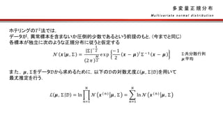 多 変 量 正 規 分 布
ホテリングの𝑇2
法では，
データが，異常標本を含まないか圧倒的少数であるという前提のもと，(今までと同じ)
各標本が独立に次のような正規分布に従うと仮定する
𝒩 𝒙 𝝁, Σ =
Σ −
1
2
2 𝜋
𝑀
2
exp
−1
2
𝒙 − 𝝁 ⊺ Σ −1 𝒙 − 𝝁
また， 𝝁, Σをデータ𝒟から求めるために，以下の𝒟の対数尤度ℒ 𝝁, Σ 𝒟 を用いて
最尤推定を行う．
ℒ 𝝁, Σ 𝒟 = ln
𝑛=1
𝑁
𝒩 𝒙(n) 𝝁, Σ =
𝑛=1
𝑁
ln 𝒩 𝒙(n) 𝝁, Σ
M u l t i v a r i a t e n o r m a l d i s t r i b u t i o n
Σ:共分散行列
𝝁:平均
 