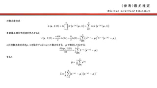 ( 参 考 ) 最 尤 推 定
対数尤度の式
ℒ 𝝁 , Σ 𝒟 = ln
𝑛=1
𝑁
𝒩 𝒙 ( n )
𝝁 , Σ =
𝑛=1
𝑁
ln 𝒩 𝒙 ( n )
𝝁 , Σ
多変量正規分布の式を代入すると
ℒ 𝝁 , Σ 𝒟 =
−𝑀𝑁
2
ln 2π −
𝑁
2
ln Σ −
1
2
𝑛=1
𝑁
𝒙 ( n )
− 𝝁
⊺
Σ − 1
𝒙 ( n )
− 𝝁
この対数尤度の式を𝝁 , Σ を動かすことによって最大化する． 𝝁 で微分して0とする．
𝜕ℒ 𝝁 , Σ 𝒟
𝜕𝝁
=
1
2
𝑛=1
𝑁
Σ − 1
𝒙 ( n )
− 𝝁
すると，
𝝁 =
1
𝑁
𝑛−1
𝑁
𝒙(n)
Σ ≡
1
𝑁
𝑛=1
𝑁
𝒙 ( n )
− 𝝁 𝒙 ( n )
− 𝝁
⊺
M a x i m u m L i k e l i h o o d E s t i m a t i o n
 