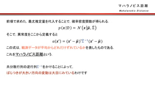 マ ハ ラ ノ ビ ス 距 離
前項で求めた，最尤推定量を代入することで，確率密度関数が得られる．
𝑝 𝒙 𝒟 = 𝒩 𝒙 𝝁, Σ
そこで，異常度をここから定義すると
𝑎 𝒙′ = (𝒙′ − 𝝁)⊺Σ −1(𝒙′ − 𝝁)
この式は，観測データが平均からどれだけずれているかを表したものである．
これをマハラノビス距離という．
共分散行列の逆行列Σ −1をかけることによって，
ばらつきが大きい方向の変動は大目にみているわけです
M a h a l a n o b i s D i s t a n c e
 