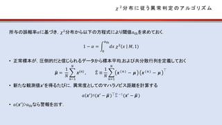 𝜒 2
分 布 に 従 う 異 常 判 定 の ア ル ゴ リ ズ ム
所与の誤報率𝛼に基づき，𝜒2分布から以下の方程式により閾値𝑎thを求めておく．
1 − 𝛼 =
0
𝑎th
𝑑𝑥 𝜒2
𝑥 𝑀, 1)
• 正常標本が，圧倒的だと信じられるデータから標本平均,および共分散行列を定義しておく
𝝁 =
1
𝑁
𝑛−1
𝑁
𝒙(n) , Σ ≡
1
𝑁
𝑛=1
𝑁
𝒙( n ) − 𝝁 𝒙( n) − 𝝁
⏉
• 新たな観測値𝒙′
を得るたびに，異常度としてのマハラノビス距離を計算する
𝑎 𝒙′ =(𝒙′ − 𝝁 )⏉Σ −1(𝒙′ − 𝝁)
• 𝑎 𝒙′ >𝑎thなら警報を出す．
 