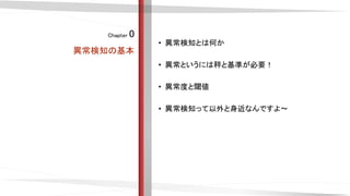 Chapter 0
異常検知の基本
• 異常検知とは何か
• 異常というには秤と基準が必要！
• 異常度と閾値
• 異常検知って以外と身近なんですよ〜
 