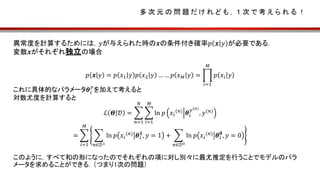 多 次 元 の 問 題 だ け れ ど も ， １ 次 で 考 え ら れ る ！
異常度を計算するためには，𝑦が与えられた時の𝒙の条件付き確率𝑝 𝒙 𝑦 が必要である．
変数𝒙がそれぞれ独立の場合
𝑝 𝒙 𝑦 = 𝑝 𝑥1 𝑦 𝑝 𝑥2 𝑦 … … 𝑝 𝑥 𝑀 𝑦 =
𝑖=1
𝑀
𝑝 𝑥𝑖 𝑦
これに具体的なパラメータ𝜽𝑖
𝑦
を加えて考えると
対数尤度を計算すると
ℒ 𝜣 𝒟 =
𝑛=1
𝑁
𝑖=1
𝑀
ln 𝑝 𝑥𝑖
(𝑛)
𝜽𝑖
𝑦(𝑛)
, 𝑦(𝑛)
=
𝑖=1
𝑀
𝑛∈𝒟1
ln 𝑝 𝑥𝑖
(𝑛) 𝜽𝑖
𝟏
, 𝑦 = 1 +
𝑛∈𝒟0
ln 𝑝 𝑥𝑖
(𝑛) 𝜽𝑖
𝟎
, 𝑦 = 0
このように，すべて和の形になったのでそれぞれの項に対し別々に最尤推定を行うことでモデルのパラ
メータを求めることができる．（つまり1次の問題）
 