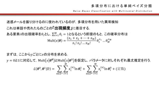 多 項 分 布 に お け る 単 純 ベ イ ズ 分 類
迷惑メールを振り分けるのに使われているのが，多項分布を用いた異常検知
これは単語や売れたものごとの「出現頻度」に着目する．
ある要素𝑖の出現確率を𝜃𝑖とし， 𝑖=1
𝑀
𝜃𝑖 = 1となるという前提のもと，この確率分布は
Mult 𝑥 𝜽 =
(𝑥1 + 𝑥2 + ⋯ + 𝑥 𝑀)
𝑥1! 𝑥2! … 𝑥 𝑀!
𝜃1
𝑥1
… 𝜃 𝑀
𝑥 𝑀
まずは，ここから𝑦ごとに𝑥の分布を求める．
𝑦 = 0と1に対応して，Mult 𝑥 𝜽 𝟎
とMult 𝑥 𝜽 𝟏
を仮定し，パラメータに対しそれぞれ最尤推定を行う．
ℒ 𝜽0
, 𝜽1
|𝒟 =
𝑛∈𝒟1 𝑖=1
𝑀
𝑥𝑖
(𝑛)
ln 𝜽𝑖
1
+
𝑛∈𝒟0 𝑖=1
𝑀
𝑥𝑖
(𝑛)
ln 𝜽𝑖
0
+ (定数)
N a i v e B a y e s C l a s s i f i c a t i o n w i t h M u l t i n o m i a l D i s t r i b u t i o n
 