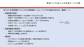 単 純 ベ イ ズ 法 に よ る 迷 惑 メ ー ル 分 類
あらかじめ単語集をつくっておく(単語数𝑀). スムージングの定数𝛾をきめる．(通例𝛾 = 1)
• 訓練(最尤推定)
• 閾値決定用の検証データと訓練データとに分けておく
• 訓練データ内の異常データ(𝑦 = 1)から，単語𝑖の出現回数𝑁𝑖
1
を数える
• 総単語出現数 𝒟1 = 𝑖=1
𝑀
𝑁𝑖
1
を計算し，パラメータ 𝜃𝑖
1
を求める．
• 正常データ(𝑦 = 0)についても同じことを行う
• 各単語𝑖に対し，𝛼𝑖 = ln( 𝜃𝑖
1
/ 𝜃𝑖
0
)を計算する
• 訓練(閾値の最適化)
• 検証データ内の標本に対し異常度𝑎 𝒙 = 𝜶⏉
𝒙を計算する
• 異常判定の閾値𝑎thを決める
• 運用時
• やってきたメールの単語の数を数え，単語の袋詰め𝒙′
を求める
• 異常度𝑎 𝒙′
= 𝜶⏉
𝒙′を計算する．
• 𝑎 𝒙′ > 𝑎thなら迷惑メールと判定する．
← 𝜃𝑖
1
=
𝑁𝑖
1
+𝛾
𝒟1 +𝑀𝛾
 