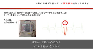 簡単に言えば「他のデータに比べて珍しいor変なデータを見つけ出す」こと
そして，異常に対して何らかの対処をします．
たとえば，
生体正常モニタ
9 月 の 全 体 ゼ ミ 資 料 と し て 異 常 検 知 を 取 り 上 げ ま す
何をもって変というのか？
どこから変というのか？
 