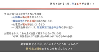 異 常 ！ と い う に は ， 秤 と 基 準 が 必 要 ！ ！
生体正常モニタが警告をならすのは…
*心拍数がある値を超えるとか，
*鼓動の強さがある強さに満たないとか，
*心電図が変な形をしているとか
-> (周波数解析すれば，周波数別の強さの分布の形が違う)
お医者さんは，これら全てを見て異常かどうかがわかる
つまり，お医者さん(の経験と勘)の代わりになるものが必要
異常検知するには，これらをいろいろひっくるめて
異常度と閾値をきめなければならない！
 